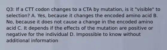 Q3: If a CTT codon changes to a CTA by mutation, is it "visible" to selection? A. Yes, because it changes the encoded amino acid B. No, because it does not cause a change in the encoded amino acid C. It depends if the effects of the mutation are positive or negative for the individual D. Impossible to know without additional information