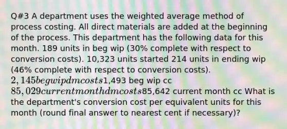 Q#3 A department uses the <a href='https://www.questionai.com/knowledge/koL1NUNNcJ-weighted-average' class='anchor-knowledge'>weighted average</a> method of process costing. All direct materials are added at the beginning of the process. This department has the following data for this month. 189 units in beg wip (30% complete with respect to conversion costs). 10,323 units started 214 units in ending wip (46% complete with respect to conversion costs). 2,145 beg wip dm costs1,493 beg wip cc 85,029 current month dm costs85,642 current month cc What is the department's conversion cost per equivalent units for this month (round final answer to nearest cent if necessary)?