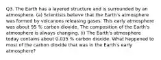 Q3. The Earth has a layered structure and is surrounded by an atmosphere. (a) Scientists believe that the Earth's atmosphere was formed by volcanoes releasing gases. This early atmosphere was about 95 % carbon dioxide. The composition of the Earth's atmosphere is always changing. (i) The Earth's atmosphere today contains about 0.035 % carbon dioxide. What happened to most of the carbon dioxide that was in the Earth's early atmosphere?