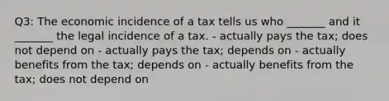 Q3: The economic incidence of a tax tells us who _______ and it _______ the legal incidence of a tax. - actually pays the tax; does not depend on - actually pays the tax; depends on - actually benefits from the tax; depends on - actually benefits from the tax; does not depend on