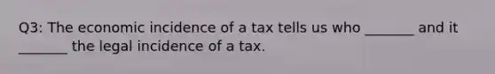 Q3: The economic incidence of a tax tells us who _______ and it _______ the legal incidence of a tax.