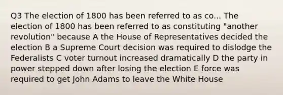 Q3 The election of 1800 has been referred to as co... The election of 1800 has been referred to as constituting "another revolution" because A the House of Representatives decided the election B a Supreme Court decision was required to dislodge the Federalists C voter turnout increased dramatically D the party in power stepped down after losing the election E force was required to get John Adams to leave the White House