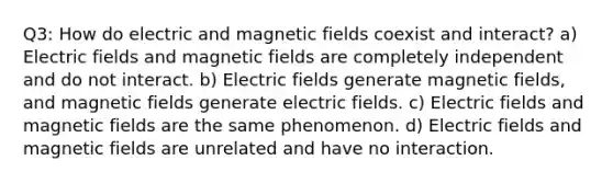 Q3: How do electric and magnetic fields coexist and interact? a) Electric fields and magnetic fields are completely independent and do not interact. b) Electric fields generate magnetic fields, and magnetic fields generate electric fields. c) Electric fields and magnetic fields are the same phenomenon. d) Electric fields and magnetic fields are unrelated and have no interaction.