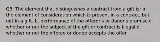 Q3. The element that distinguishes a contract from a gift is: a. the element of consideration which is present in a contract, but not in a gift. b. performance of the offeror's or donor's promise c. whether or not the subject of the gift or contract is illegal d. whether or not the offeree or donee accepts the offer