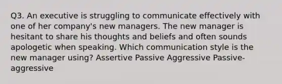 Q3. An executive is struggling to communicate effectively with one of her company's new managers. The new manager is hesitant to share his thoughts and beliefs and often sounds apologetic when speaking. Which communication style is the new manager using? Assertive Passive Aggressive Passive-aggressive