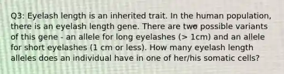 Q3: Eyelash length is an inherited trait. In the human population, there is an eyelash length gene. There are two possible variants of this gene - an allele for long eyelashes (> 1cm) and an allele for short eyelashes (1 cm or less). How many eyelash length alleles does an individual have in one of her/his somatic cells?