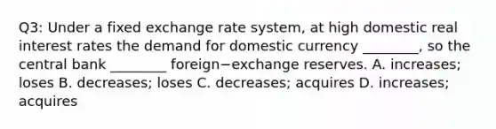 Q3: Under a fixed exchange rate​ system, at high domestic real interest rates the demand for domestic currency​ ________, so the central bank​ ________ foreign−exchange reserves. A. ​increases; loses B. ​decreases; loses C. ​decreases; acquires D. ​increases; acquires