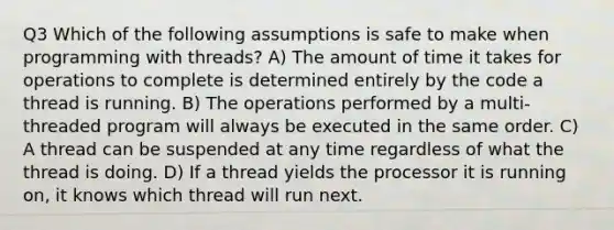 Q3 Which of the following assumptions is safe to make when programming with threads? A) The amount of time it takes for operations to complete is determined entirely by the code a thread is running. B) The operations performed by a multi-threaded program will always be executed in the same order. C) A thread can be suspended at any time regardless of what the thread is doing. D) If a thread yields the processor it is running on, it knows which thread will run next.