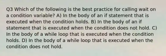 Q3 Which of the following is the best practice for calling wait on a condition variable? A) In the body of an if statement that is executed when the condition holds. B) In the body of an if statement that is executed when the condition does not hold. C) In the body of a while loop that is executed when the condition holds. D) In the body of a while loop that is executed when the condition does not hold.