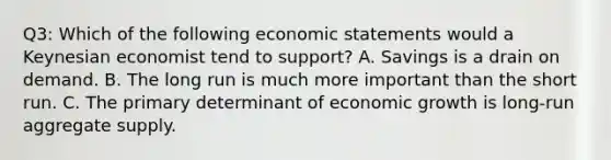 Q3: Which of the following economic statements would a Keynesian economist tend to support? A. Savings is a drain on demand. B. The long run is much more important than the short run. C. The primary determinant of economic growth is long-run aggregate supply.