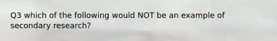 Q3 which of the following would NOT be an example of secondary research?