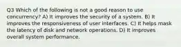 Q3 Which of the following is not a good reason to use concurrency? A) It improves the security of a system. B) It improves the responsiveness of user interfaces. C) It helps mask the latency of disk and network operations. D) It improves overall system performance.