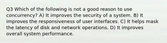 Q3 Which of the following is not a good reason to use concurrency? A) It improves the security of a system. B) It improves the responsiveness of user interfaces. C) It helps mask the latency of disk and network operations. D) It improves overall system performance.