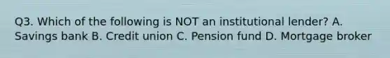 Q3. Which of the following is NOT an institutional lender? A. Savings bank B. Credit union C. Pension fund D. Mortgage broker