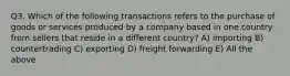 Q3. Which of the following transactions refers to the purchase of goods or services produced by a company based in one country from sellers that reside in a different country? A) importing B) countertrading C) exporting D) freight forwarding E) All the above