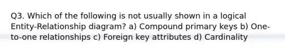 Q3. Which of the following is not usually shown in a logical Entity-Relationship diagram? a) Compound primary keys b) One-to-one relationships c) Foreign key attributes d) Cardinality