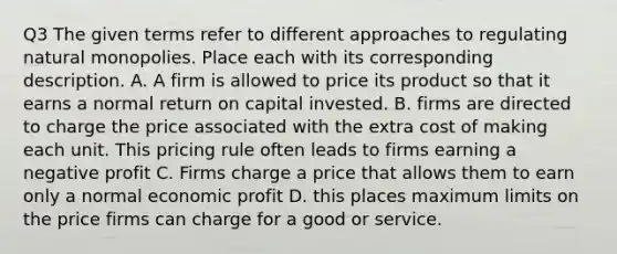 Q3 The given terms refer to different approaches to regulating natural monopolies. Place each with its corresponding description. A. A firm is allowed to price its product so that it earns a normal return on capital invested. B. firms are directed to charge the price associated with the extra cost of making each unit. This pricing rule often leads to firms earning a negative profit C. Firms charge a price that allows them to earn only a normal economic profit D. this places maximum limits on the price firms can charge for a good or service.