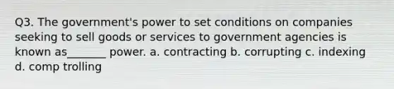 Q3. The government's power to set conditions on companies seeking to sell goods or services to government agencies is known as_______ power. a. contracting b. corrupting c. indexing d. comp trolling