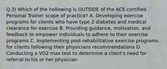 Q.3) Which of the hollowing is OUTSIDE of the ACE-certified Personal Trainer scope of practice? A. Developing exercise programs for clients who have type 2 diabetes and medical clearance for exercise B. Providing guidance, motivation, and feedback to empower individuals to adhere to their exercise programs C. Implementing post-rehabilitative exercise programs for clients following their physicians recommendations D. Conducting a VO2 max test to determine a client's need for referral to his or her physician