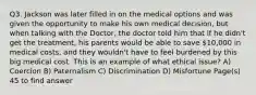 Q3. Jackson was later filled in on the medical options and was given the opportunity to make his own medical decision, but when talking with the Doctor, the doctor told him that if he didn't get the treatment, his parents would be able to save 10,000 in medical costs, and they wouldn't have to feel burdened by this big medical cost. This is an example of what ethical issue? A) Coercion B) Paternalism C) Discrimination D) Misfortune Page(s) 45 to find answer