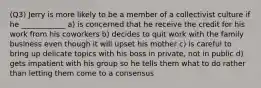 (Q3) Jerry is more likely to be a member of a collectivist culture if he ____________ a) is concerned that he receive the credit for his work from his coworkers b) decides to quit work with the family business even though it will upset his mother c) is careful to bring up delicate topics with his boss in private, not in public d) gets impatient with his group so he tells them what to do rather than letting them come to a consensus