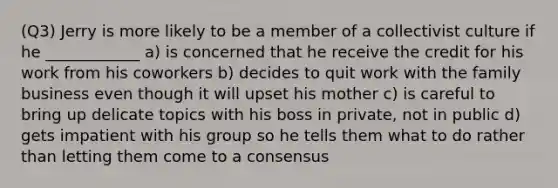 (Q3) Jerry is more likely to be a member of a collectivist culture if he ____________ a) is concerned that he receive the credit for his work from his coworkers b) decides to quit work with the family business even though it will upset his mother c) is careful to bring up delicate topics with his boss in private, not in public d) gets impatient with his group so he tells them what to do rather than letting them come to a consensus