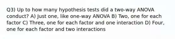 Q3) Up to how many hypothesis tests did a two-way ANOVA conduct? A) Just one, like one-way ANOVA B) Two, one for each factor C) Three, one for each factor and one interaction D) Four, one for each factor and two interactions