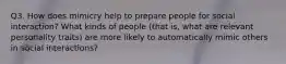 Q3. How does mimicry help to prepare people for social interaction? What kinds of people (that is, what are relevant personality traits) are more likely to automatically mimic others in social interactions?