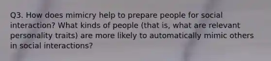 Q3. How does mimicry help to prepare people for social interaction? What kinds of people (that is, what are relevant personality traits) are more likely to automatically mimic others in social interactions?