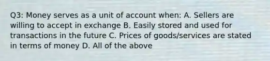 Q3: Money serves as a unit of account when: A. Sellers are willing to accept in exchange B. Easily stored and used for transactions in the future C. Prices of goods/services are stated in terms of money D. All of the above