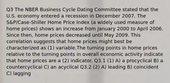 Q3 The NBER Business Cycle Dating Committee stated that the U.S. economy entered a recession in December 2007. The S&P/Case-Shiller Home Price Index (a widely used measure of home prices) shows an increase from January 2000 to April 2006. Since then, home prices decreased until May 2009. This correlation suggests that home prices might best be characterized as (1) variable.The turning points in home prices relative to the turning points in overall economic activity indicate that home prices are a (2) indicator. Q3.1 (1) A) a procyclical B) a countercyclical C) an acyclical Q3.2 (2) A) leading B) coincident C) lagging