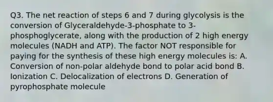 Q3. The net reaction of steps 6 and 7 during glycolysis is the conversion of Glyceraldehyde-3-phosphate to 3-phosphoglycerate, along with the production of 2 high energy molecules (NADH and ATP). The factor NOT responsible for paying for the synthesis of these high energy molecules is: A. Conversion of non-polar aldehyde bond to polar acid bond B. Ionization C. Delocalization of electrons D. Generation of pyrophosphate molecule