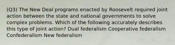 (Q3) The New Deal programs enacted by Roosevelt required joint action between the state and national governments to solve complex problems. Which of the following accurately describes this type of joint action? Dual federalism Cooperative federalism Confederalism New federalism