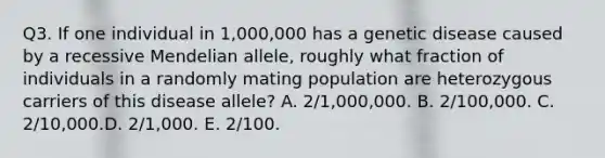 Q3. If one individual in 1,000,000 has a genetic disease caused by a recessive Mendelian allele, roughly what fraction of individuals in a randomly mating population are heterozygous carriers of this disease allele? A. 2/1,000,000. B. 2/100,000. C. 2/10,000.D. 2/1,000. E. 2/100.