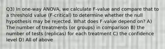 Q3) In one-way ANOVA, we calculate F-value and compare that to a threshold value (F-critical) to determine whether the null hypothesis may be rejected. What does F-value depend on? A) The number of treatments (or groups) in comparison B) the number of tests (replicas) for each treatment C) the confidence level D) All of above