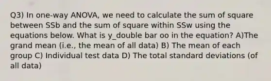 Q3) In one-way ANOVA, we need to calculate the sum of square between SSb and the sum of square within SSw using the equations below. What is y_double bar oo in the equation? A)The grand mean (i.e., the mean of all data) B) The mean of each group C) Individual test data D) The total standard deviations (of all data)