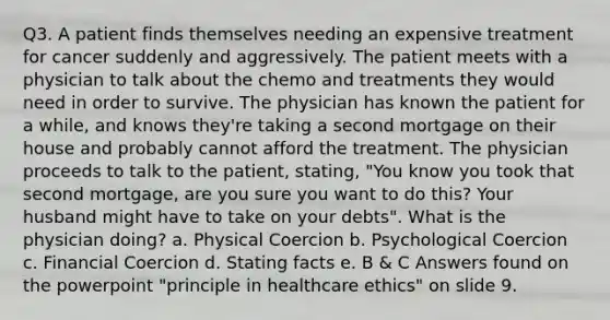 Q3. A patient finds themselves needing an expensive treatment for cancer suddenly and aggressively. The patient meets with a physician to talk about the chemo and treatments they would need in order to survive. The physician has known the patient for a while, and knows they're taking a second mortgage on their house and probably cannot afford the treatment. The physician proceeds to talk to the patient, stating, "You know you took that second mortgage, are you sure you want to do this? Your husband might have to take on your debts". What is the physician doing? a. Physical Coercion b. Psychological Coercion c. Financial Coercion d. Stating facts e. B & C Answers found on the powerpoint "principle in healthcare ethics" on slide 9.