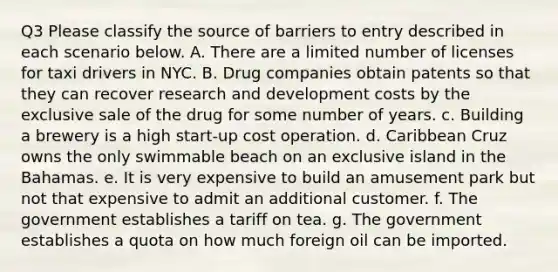 Q3 Please classify the source of barriers to entry described in each scenario below. A. There are a limited number of licenses for taxi drivers in NYC. B. Drug companies obtain patents so that they can recover research and development costs by the exclusive sale of the drug for some number of years. c. Building a brewery is a high start‑up cost operation. d. Caribbean Cruz owns the only swimmable beach on an exclusive island in the Bahamas. e. It is very expensive to build an amusement park but not that expensive to admit an additional customer. f. The government establishes a tariff on tea. g. The government establishes a quota on how much foreign oil can be imported.