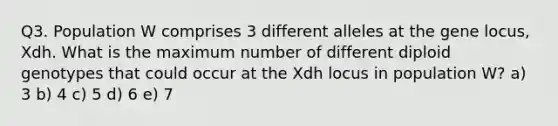 Q3. Population W comprises 3 different alleles at the gene locus, Xdh. What is the maximum number of different diploid genotypes that could occur at the Xdh locus in population W? a) 3 b) 4 c) 5 d) 6 e) 7