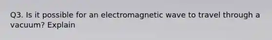 Q3. Is it possible for an electromagnetic wave to travel through a vacuum? Explain