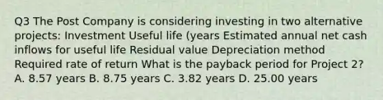 Q3 The Post Company is considering investing in two alternative projects: Investment Useful life (years Estimated annual net cash inflows for useful life Residual value Depreciation method Required rate of return What is the payback period for Project 2? A. 8.57 years B. 8.75 years C. 3.82 years D. 25.00 years