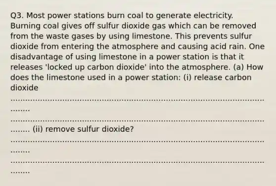 Q3. Most power stations burn coal to generate electricity. Burning coal gives off sulfur dioxide gas which can be removed from the waste gases by using limestone. This prevents sulfur dioxide from entering the atmosphere and causing acid rain. One disadvantage of using limestone in a power station is that it releases 'locked up carbon dioxide' into the atmosphere. (a) How does the limestone used in a power station: (i) release carbon dioxide ............................................................................................................... ............................................................................................................... (ii) remove sulfur dioxide? ............................................................................................................... ...............................................................................................................