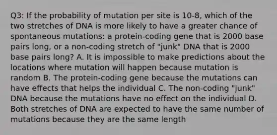 Q3: If the probability of mutation per site is 10-8, which of the two stretches of DNA is more likely to have a greater chance of spontaneous mutations: a protein-coding gene that is 2000 base pairs long, or a non-coding stretch of "junk" DNA that is 2000 base pairs long? A. It is impossible to make predictions about the locations where mutation will happen because mutation is random B. The protein-coding gene because the mutations can have effects that helps the individual C. The non-coding "junk" DNA because the mutations have no effect on the individual D. Both stretches of DNA are expected to have the same number of mutations because they are the same length