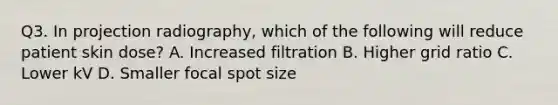 Q3. In projection radiography, which of the following will reduce patient skin dose? A. Increased filtration B. Higher grid ratio C. Lower kV D. Smaller focal spot size