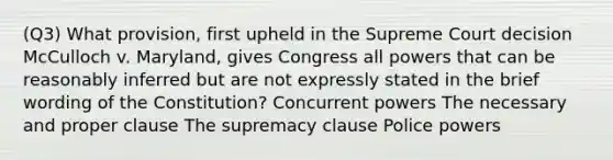 (Q3) What provision, first upheld in the Supreme Court decision McCulloch v. Maryland, gives Congress all powers that can be reasonably inferred but are not expressly stated in the brief wording of the Constitution? Concurrent powers The necessary and proper clause The supremacy clause Police powers