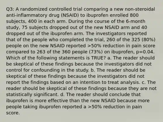 Q3: A randomized controlled trial comparing a new non-steroidal anti-inflammatory drug (NSAID) to ibuprofen enrolled 800 subjects, 400 in each arm. During the course of the 6-month study, 75 subjects dropped out of the new NSAID arm and 40 dropped out of the ibuprofen arm. The investigators reported that of the people who completed the trial, 260 of the 325 (80%) people on the new NSAID reported >50% reduction in pain score compared to 263 of the 360 people (73%) on ibuprofen, p=0.04. Which of the following statements is TRUE? a. The reader should be skeptical of these findings because the investigators did not control for confounding in the study. b. The reader should be skeptical of these findings because the investigators did not report the findings based on an intention to treat analysis. c. The reader should be skeptical of these findings because they are not statistically significant. d. The reader should conclude that ibuprofen is more effective than the new NSAID because more people taking ibuprofen reported a >50% reduction in pain score.