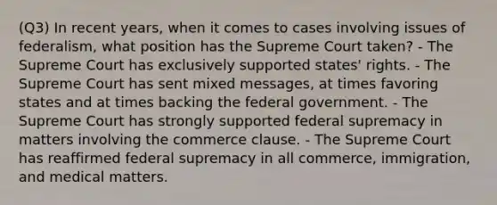 (Q3) In recent years, when it comes to cases involving issues of federalism, what position has the Supreme Court taken? - The Supreme Court has exclusively supported states' rights. - The Supreme Court has sent mixed messages, at times favoring states and at times backing the federal government. - The Supreme Court has strongly supported federal supremacy in matters involving the commerce clause. - The Supreme Court has reaffirmed federal supremacy in all commerce, immigration, and medical matters.