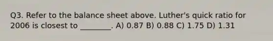 Q3. Refer to the balance sheet above. Luther's quick ratio for 2006 is closest to ________. A) 0.87 B) 0.88 C) 1.75 D) 1.31