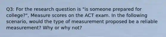 Q3: For the research question is "is someone prepared for college?", Measure scores on the ACT exam. In the following scenario, would the type of measurement proposed be a reliable measurement? Why or why not?