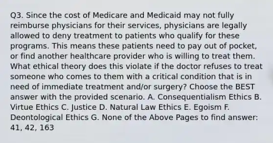 Q3. Since the cost of Medicare and Medicaid may not fully reimburse physicians for their services, physicians are legally allowed to deny treatment to patients who qualify for these programs. This means these patients need to pay out of pocket, or find another healthcare provider who is willing to treat them. What ethical theory does this violate if the doctor refuses to treat someone who comes to them with a critical condition that is in need of immediate treatment and/or surgery? Choose the BEST answer with the provided scenario. A. Consequentialism Ethics B. Virtue Ethics C. Justice D. Natural Law Ethics E. Egoism F. Deontological Ethics G. None of the Above Pages to find answer: 41, 42, 163